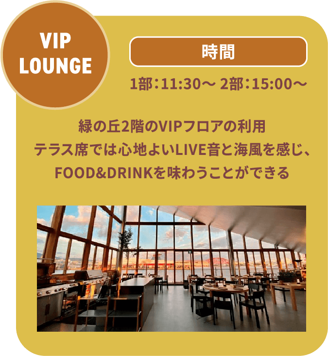 VIP LOUNGE 1部：11:30～ 2部：15:00～ 緑の丘2階のVIPフロアの利用テラス席では心地よいLIVE音と海風を感じ、FOOD&DRINKを味わうことができる