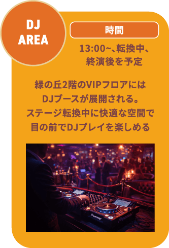 DJ AREA 13:00~、転換中、終演後を予定 緑の丘2階のVIPフロアにはDJブースが展開される。ステージ転換中に快適な空間で目の前でDJプレイを楽しめる