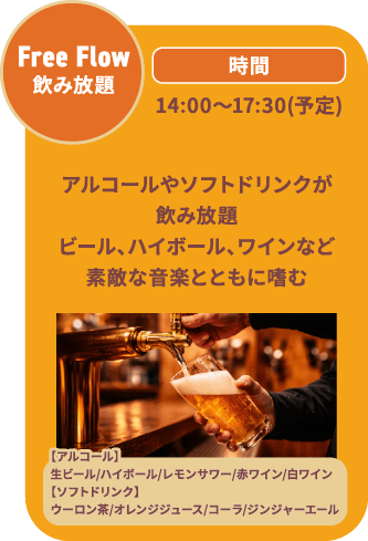 Free Flow 飲み放題 14:00～17:30(予定) アルコールやソフトドリンクが飲み放題ビール、ハイボール、ワインなど素敵な音楽とともに嗜む/【アルコール】生ビール/ハイボール/レモンサワー/赤ワイン/白ワイン【ソフトドリンク】ウーロン茶/オレンジジュース/コーラ/ジンジャーエール