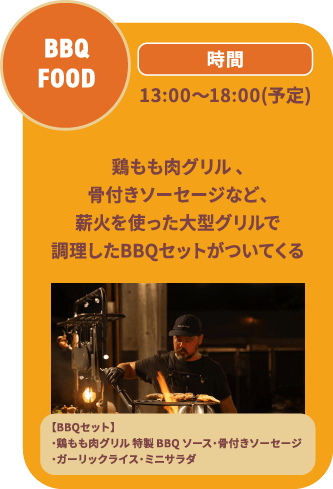BBQ FOOD 13:00～18:00(予定)鶏もも肉グリル 、骨付きソーセージなど、薪火を使った大型グリルで調理したBBQセットがついてくる/【BBQセット】・鶏もも肉グリル 特製 BBQ ソース・骨付きソーセージ・ガーリックライス・ミニサラダ